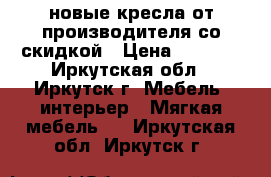 новые кресла от производителя со скидкой › Цена ­ 7 510 - Иркутская обл., Иркутск г. Мебель, интерьер » Мягкая мебель   . Иркутская обл.,Иркутск г.